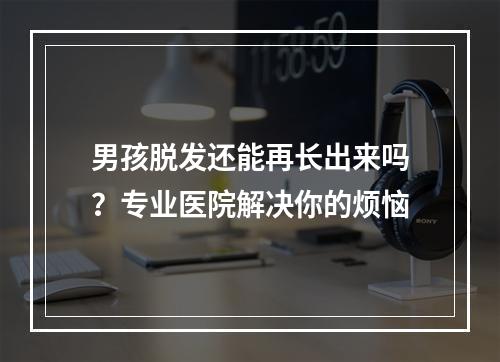 男孩脱发还能再长出来吗？专业医院解决你的烦恼