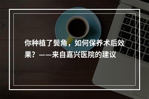 你种植了鬓角，如何保养术后效果？——来自嘉兴医院的建议