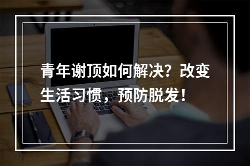 青年谢顶如何解决？改变生活习惯，预防脱发！