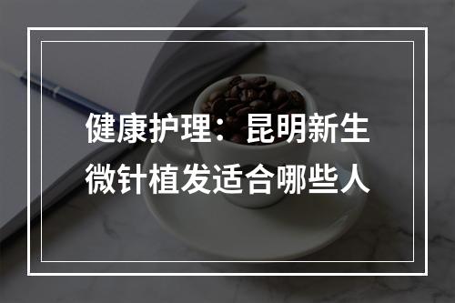 健康护理：昆明新生微针植发适合哪些人