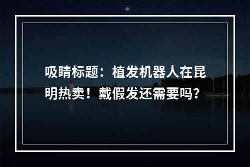 吸睛标题：植发机器人在昆明热卖！戴假发还需要吗？