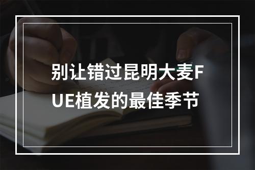 别让错过昆明大麦FUE植发的最佳季节