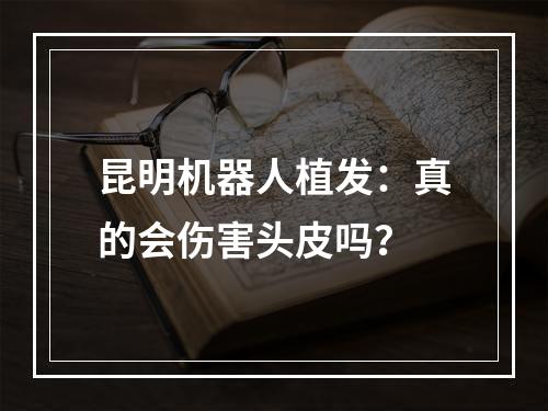 昆明机器人植发：真的会伤害头皮吗？