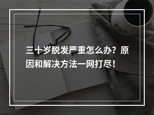 三十岁脱发严重怎么办？原因和解决方法一网打尽！