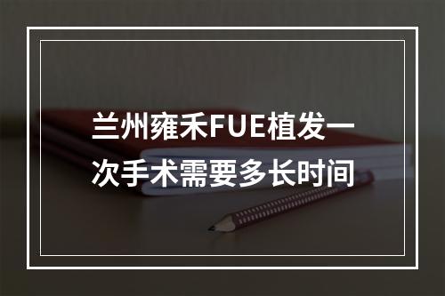 兰州雍禾FUE植发一次手术需要多长时间