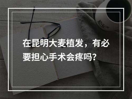 在昆明大麦植发，有必要担心手术会疼吗？