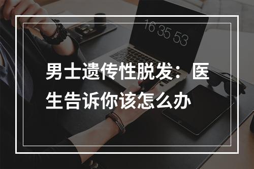 男士遗传性脱发：医生告诉你该怎么办