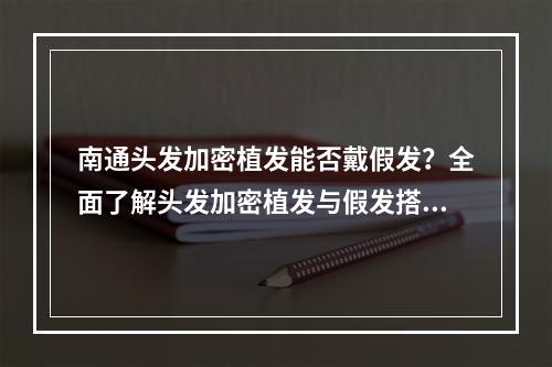 南通头发加密植发能否戴假发？全面了解头发加密植发与假发搭配