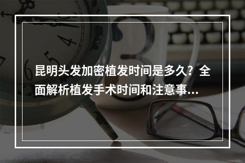 昆明头发加密植发时间是多久？全面解析植发手术时间和注意事项