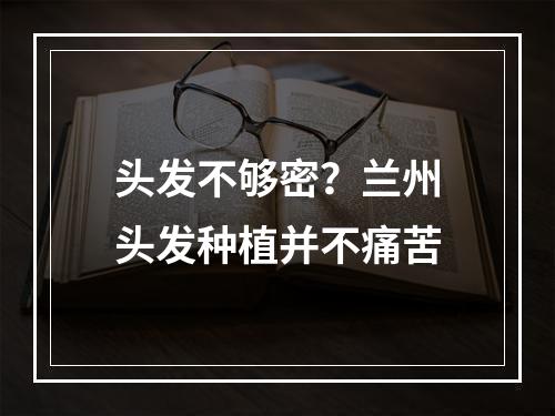 头发不够密？兰州头发种植并不痛苦