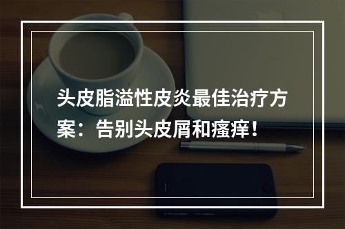 头皮脂溢性皮炎最佳治疗方案：告别头皮屑和瘙痒！