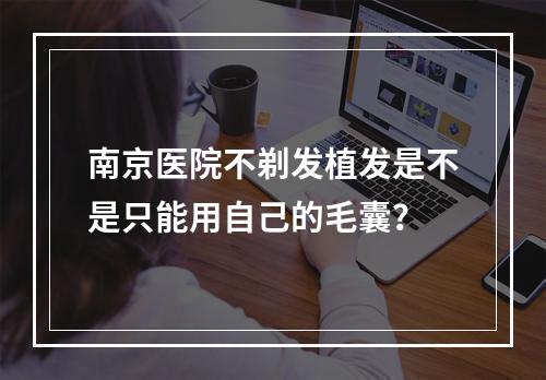 南京医院不剃发植发是不是只能用自己的毛囊？