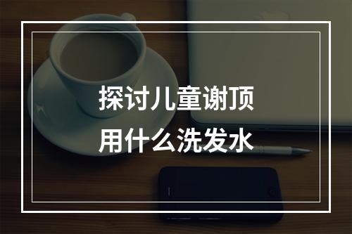 探讨儿童谢顶用什么洗发水