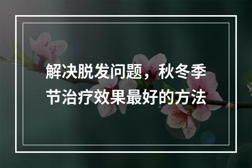 解决脱发问题，秋冬季节治疗效果最好的方法