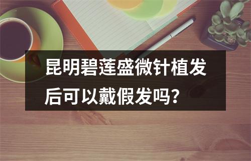 昆明碧莲盛微针植发后可以戴假发吗？