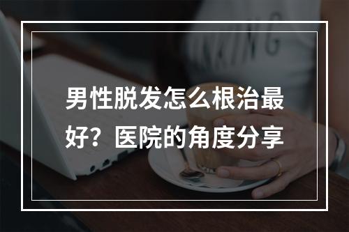 男性脱发怎么根治最好？医院的角度分享