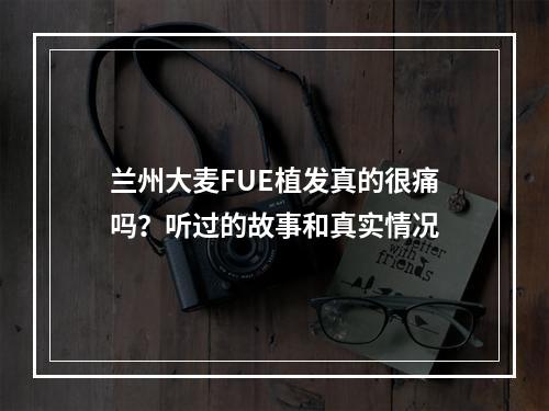 兰州大麦FUE植发真的很痛吗？听过的故事和真实情况