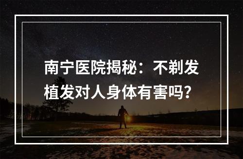 南宁医院揭秘：不剃发植发对人身体有害吗？