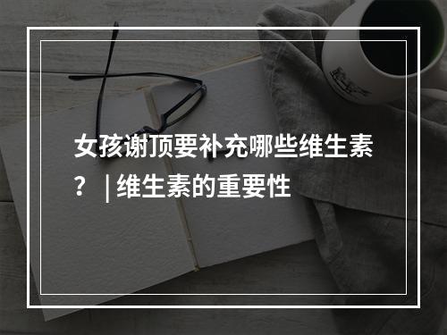 女孩谢顶要补充哪些维生素？ | 维生素的重要性