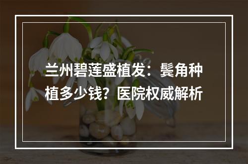 兰州碧莲盛植发：鬓角种植多少钱？医院权威解析