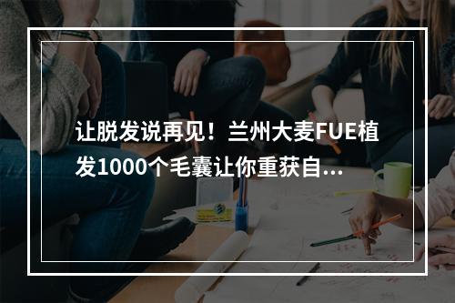 让脱发说再见！兰州大麦FUE植发1000个毛囊让你重获自信