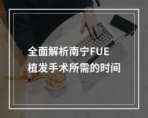 全面解析南宁FUE植发手术所需的时间