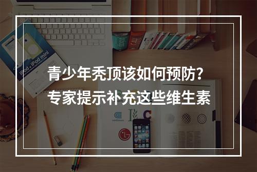 青少年秃顶该如何预防？专家提示补充这些维生素