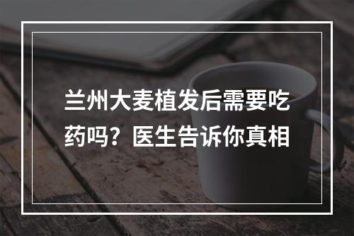 兰州大麦植发后需要吃药吗？医生告诉你真相