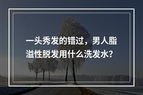 一头秀发的错过，男人脂溢性脱发用什么洗发水？