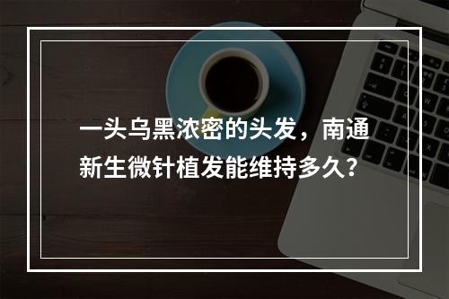 一头乌黑浓密的头发，南通新生微针植发能维持多久？