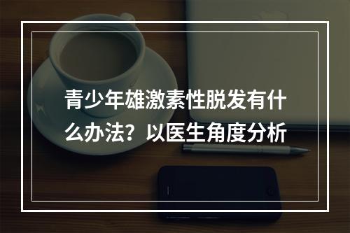 青少年雄激素性脱发有什么办法？以医生角度分析