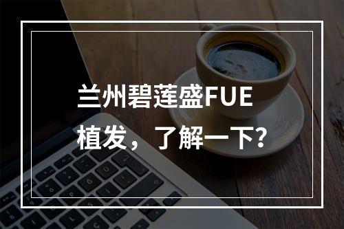 兰州碧莲盛FUE植发，了解一下？