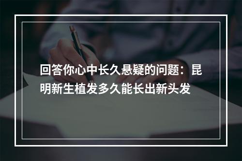 回答你心中长久悬疑的问题：昆明新生植发多久能长出新头发