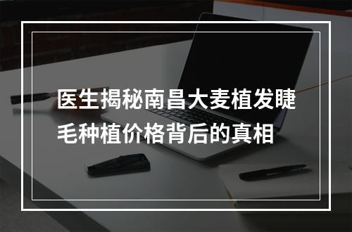 医生揭秘南昌大麦植发睫毛种植价格背后的真相