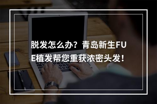 脱发怎么办？青岛新生FUE植发帮您重获浓密头发！