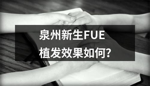 泉州新生FUE植发效果如何？