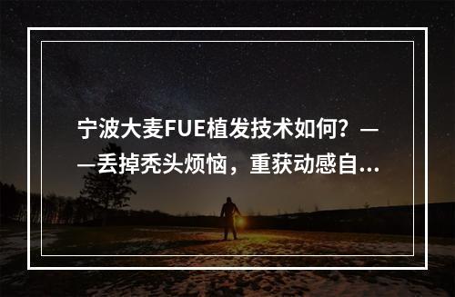 宁波大麦FUE植发技术如何？——丢掉秃头烦恼，重获动感自信！