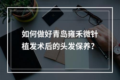 如何做好青岛雍禾微针植发术后的头发保养？