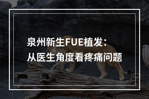 泉州新生FUE植发：从医生角度看疼痛问题