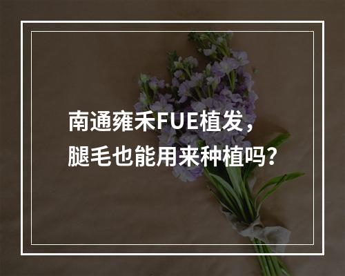 南通雍禾FUE植发，腿毛也能用来种植吗？