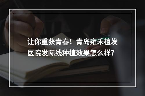 让你重获青春！青岛雍禾植发医院发际线种植效果怎么样？