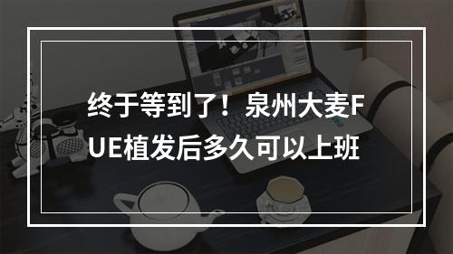 终于等到了！泉州大麦FUE植发后多久可以上班