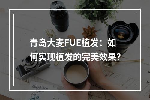 青岛大麦FUE植发：如何实现植发的完美效果？