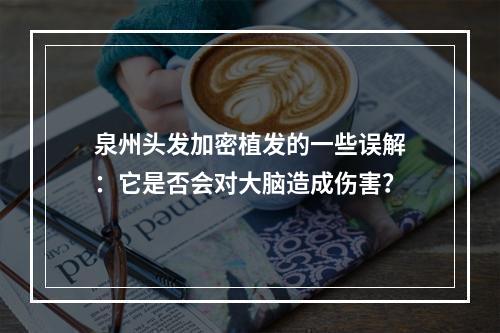 泉州头发加密植发的一些误解：它是否会对大脑造成伤害？