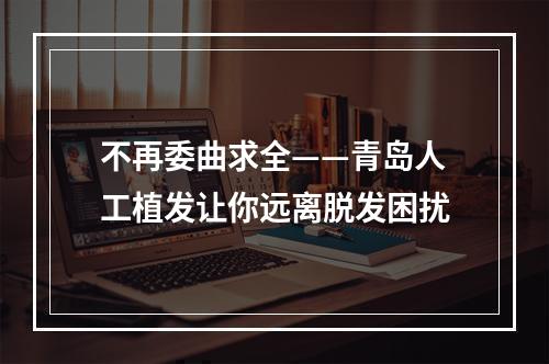 不再委曲求全——青岛人工植发让你远离脱发困扰