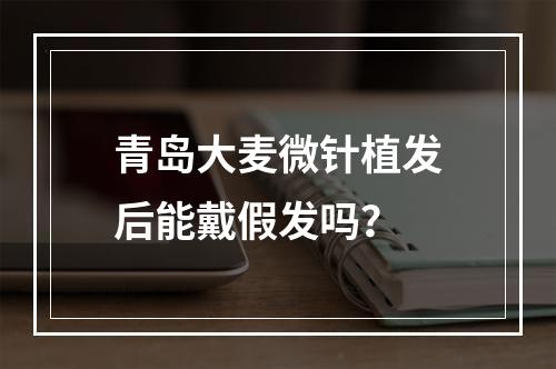 青岛大麦微针植发后能戴假发吗？