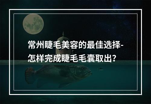 常州睫毛美容的最佳选择-怎样完成睫毛毛囊取出？