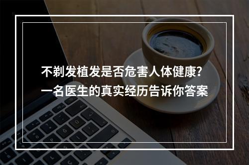 不剃发植发是否危害人体健康？一名医生的真实经历告诉你答案