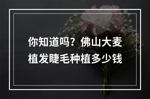 你知道吗？佛山大麦植发睫毛种植多少钱