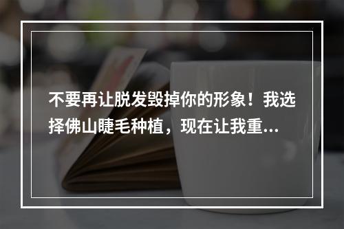 不要再让脱发毁掉你的形象！我选择佛山睫毛种植，现在让我重获美丽自信